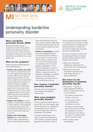 MI            Fact Sheet Series
               UNDERSTANDING AND MANAGING MENTAL ILLNESS




Understanding borderline
personality disorder

What is borderline                                  Other similar difficulties include the    trauma, especially sexual abuse. However,
personality disorder (BPD)?                         abuse of drugs or alcohol, binge eating   it is important to note that abuse is neither
                                                    and problem gambling which may also       necessary (30 percent of people have not
Borderline personality disorder is
                                                    be used as ways of attempting to cope     experienced abuse) nor sufficient (the
diagnosed as a cluster of long-standing
                                                    with emotions.                            vast majority of people who are sexually
problems with relationships, identity or
                                                  • Problems in relationships can include     abused do not develop BPD).
sense of self, and the control of emotions
and behaviour. Recurring suicidal impulses          strong and changeable feelings of         All schools of thought are mindful of the
and self-harm are generally seen as a core          love and hate and great sensitivity to    neurophysiological factors but disagree
problem area.                                       signs of rejection or criticism. Along    about the relative importance of these.
                                                    with this may go a tendency to not        Possible scenarios include:
What are the symptoms?                              see, or not trust the positive aspects
                                                                                              • People with a high genetic
                                                    in a relationship. Also common are
People diagnosed with BPD experience                                                            predisposition might require little
                                                    problems of dependency – either
the following difficulties:                                                                     environmental trauma to develop BPD
                                                    feeling very dependent, or trying to
• Problems with emotions and moods                  avoid dependency and closeness – and      • People experiencing severe
  can include very strong emotions that             difficulty in coping with losses and        and repetitive emotional trauma
  are easily triggered. Some people have            separations. Changeable or suppressed       might develop BPD with no
  learned to cope with this situation by            emotions can cause difficulties in          genetic predisposition.
  suppressing most emotions, but this               relationships, as can altered states of
  can be a problem when emotions break              mind and difficulties with trust.         Risk factors for the
  through. Suppression of emotions can                                                        development of borderline
  also result in feelings of deadness,            How common is borderline                    personality disorder
  unreality or boredom. Problems with             personality disorder?                       • Being female – 75 percent of
  anger are common and may include                                                              people diagnosed with BPD are
                                                  About two percent of the population
  feeling angry a lot of the time, violent
                                                  are estimated to meet diagnostic              female. It is hypothesised that this
  or aggressive behaviour when angry or
                                                  criteria for BPD.                             is the case because:
  alternatively blocking most awareness
                                                                                                – the incidence of sexual abuse
  of anger. Problems with moods often
  include depression.
                                                  What causes borderline                          is higher in this group
                                                  personality disorder?                         – girls and women may live
• Problems with thinking can include
                                                  There is a number of theories about the         in a marginalised and
  problems in experiencing or identifying
  a cohesive identity or self and difficulty      cause of BPD. All of them however, agree        invalidating environment
  in maintaining a clear sense of one’s           that the combination of a predisposition,     – the diagnosis is gender biased
  own feelings and thoughts when in the           neurophysiology and the impact of               (girls and women are more likely
  presence of others with strong views            trauma and neglect play a part in the           to be expressive of emotions).
  or emotions.                                    development of the disorder.                    Boys and men are more likely to
• Problems with self-damaging                     All schools of thought agree on the             be treated in the substance abuse
  behaviour often include deliberate              impact of trauma on the development             system or the justice system.
  self-harm and/or suicide attempts in            of the condition. 70 percent of people      • History of abuse, neglect
  response to these emotional problems.           diagnosed with BPD have a history of          and invalidation.
 