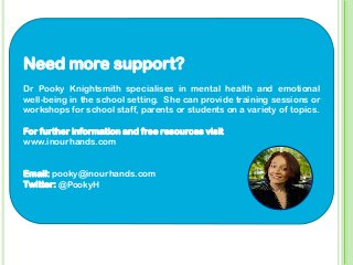 Need more support?
Dr Pooky Knightsmith specialises in mental health and emotional
well-being in the school setting. She can provide training sessions or
workshops for school staff, parents or students on a variety of topics.
For further information and free resources visit
www.inourhands.com
Email: pooky@inourhands.com
Twitter: @PookyH
 