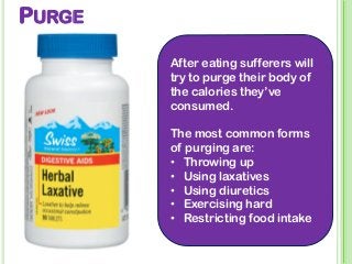 PURGE
After eating sufferers will
try to purge their body of
the calories they’ve
consumed.
The most common forms
of purging are:
• Throwing up
• Using laxatives
• Using diuretics
• Exercising hard
• Restricting food intake
 