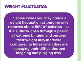 WEIGHT FLUCTUATION
In some cases you may notice a
weight fluctuation as purging only
removes about 50% of calories – so
if a sufferer goes through a period
of extreme binging and purging
their weight may increase
compared to times when they are
managing their difficulties and
bingeing and purging less.
 