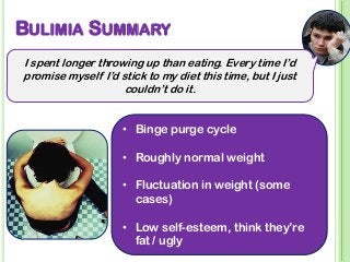 BULIMIA SUMMARY
I spent longer throwing up than eating. Every time I’d
promise myself I’d stick to my diet this time, but I just
couldn’t do it.
• Binge purge cycle
• Roughly normal weight
• Fluctuation in weight (some
cases)
• Low self-esteem, think they’re
fat / ugly
 