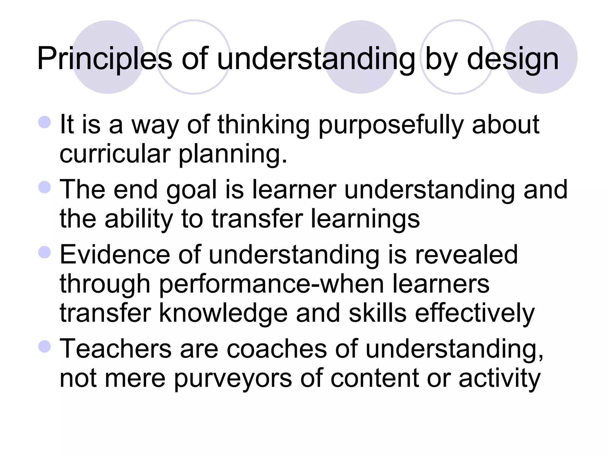 Principles of understanding by design It is a way of thinking purposefully about curricular planning. The end goal is learner understanding and the ability to transfer learnings Evidence of understanding is revealed through performance-when learners transfer knowledge and skills effectively Teachers are coaches of understanding, not mere purveyors of content or activity 