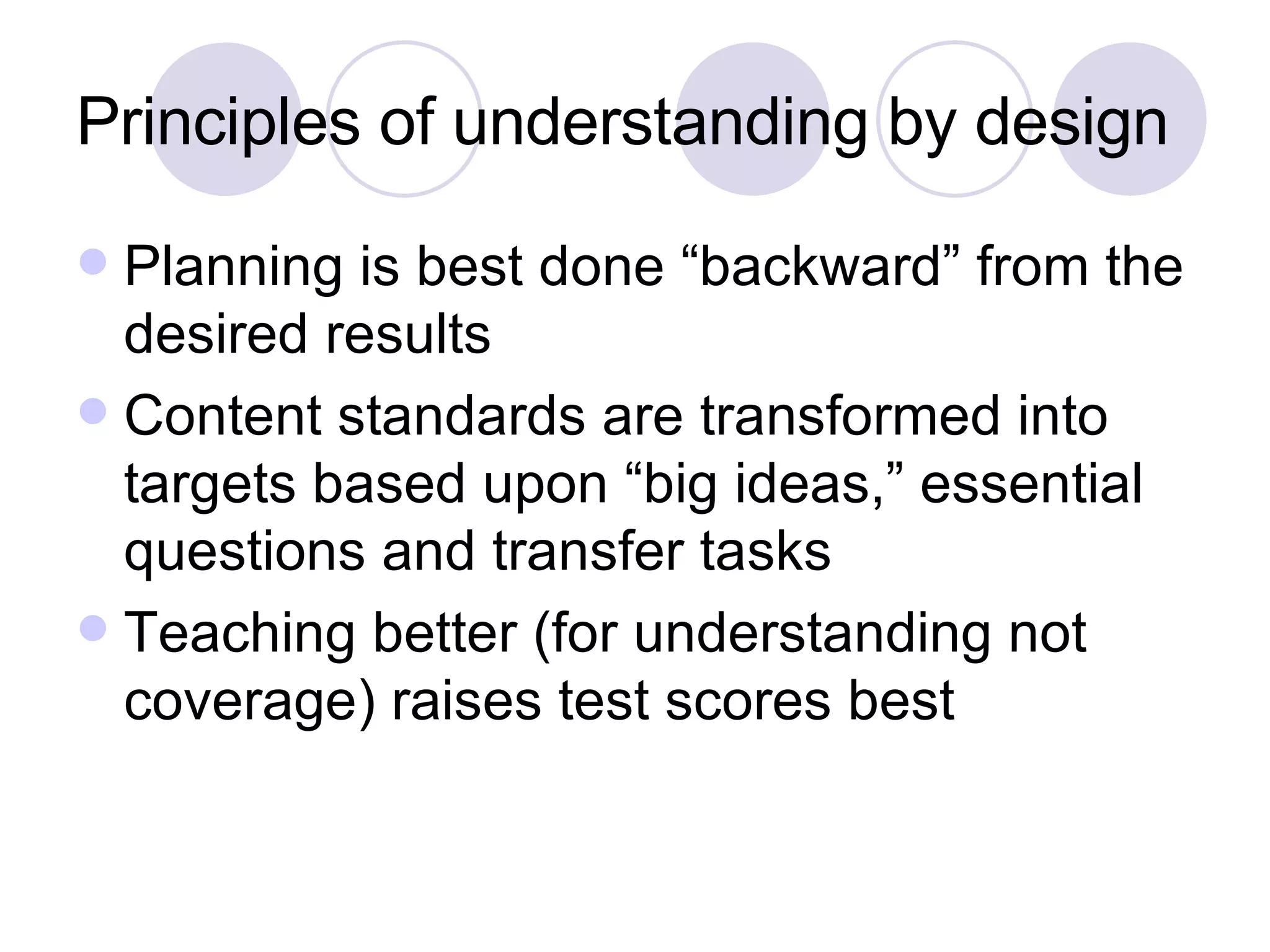Principles of understanding by design Planning is best done “backward” from the desired results Content standards are transformed into targets based upon “big ideas,” essential questions and transfer tasks Teaching better (for understanding not coverage) raises test scores best 