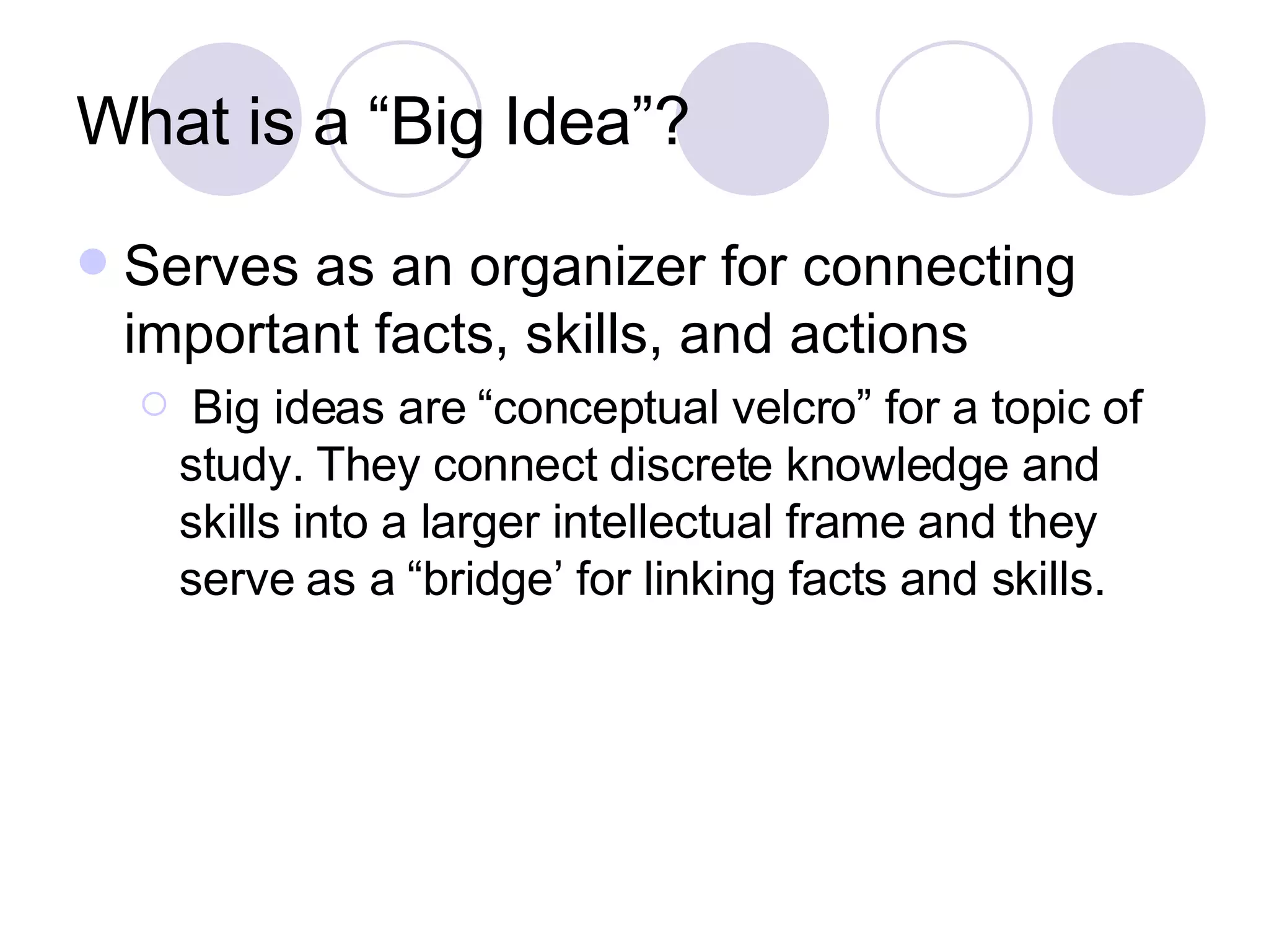 What is a “Big Idea”? Serves as an organizer for connecting important facts, skills, and actions Big ideas are “conceptual velcro” for a topic of study. They connect discrete knowledge and skills into a larger intellectual frame and they serve as a “bridge’ for linking facts and skills. 