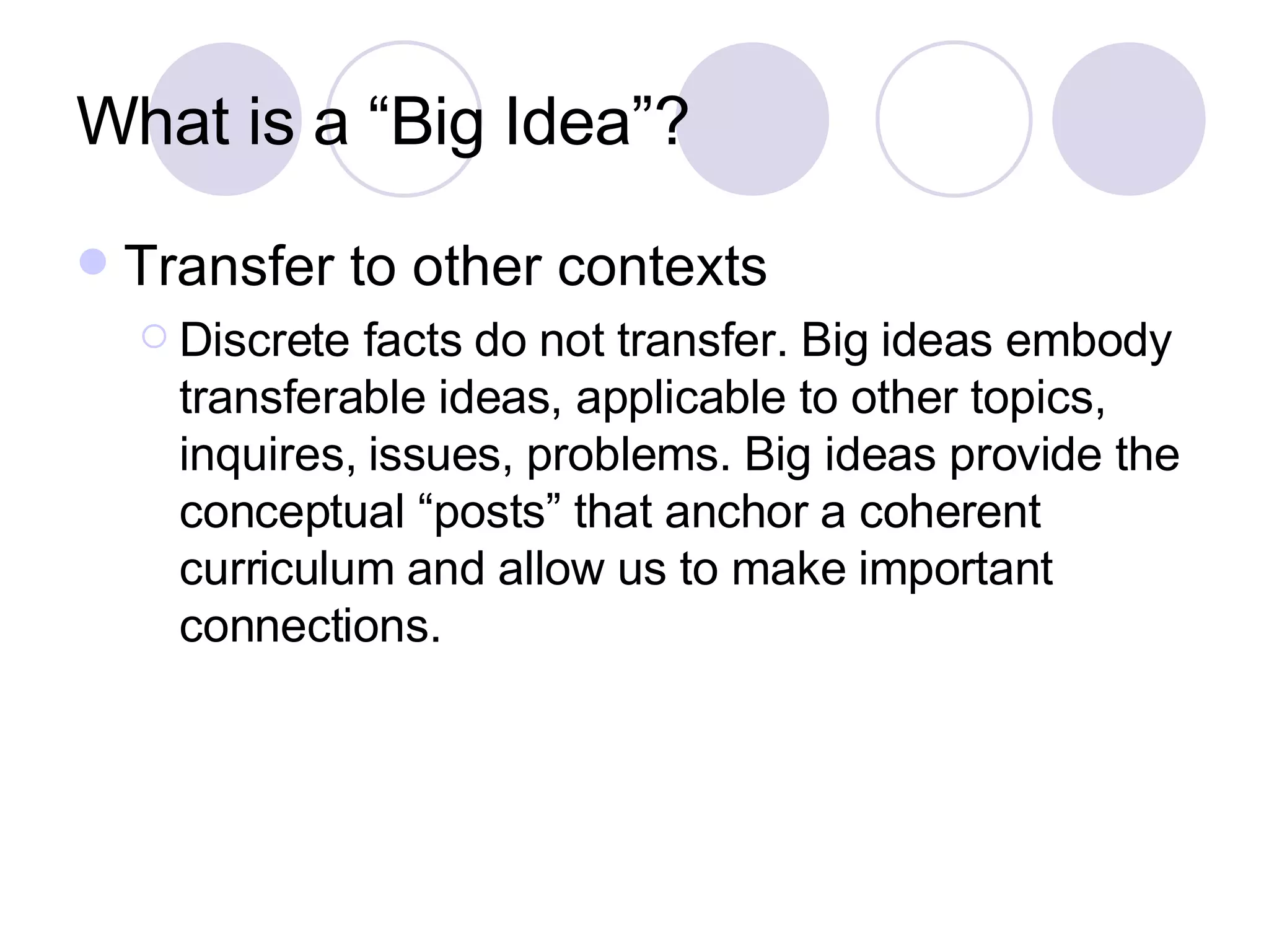 What is a “Big Idea”? Transfer to other contexts Discrete facts do not transfer. Big ideas embody transferable ideas, applicable to other topics, inquires, issues, problems. Big ideas provide the conceptual “posts” that anchor a coherent curriculum and allow us to make important connections. 