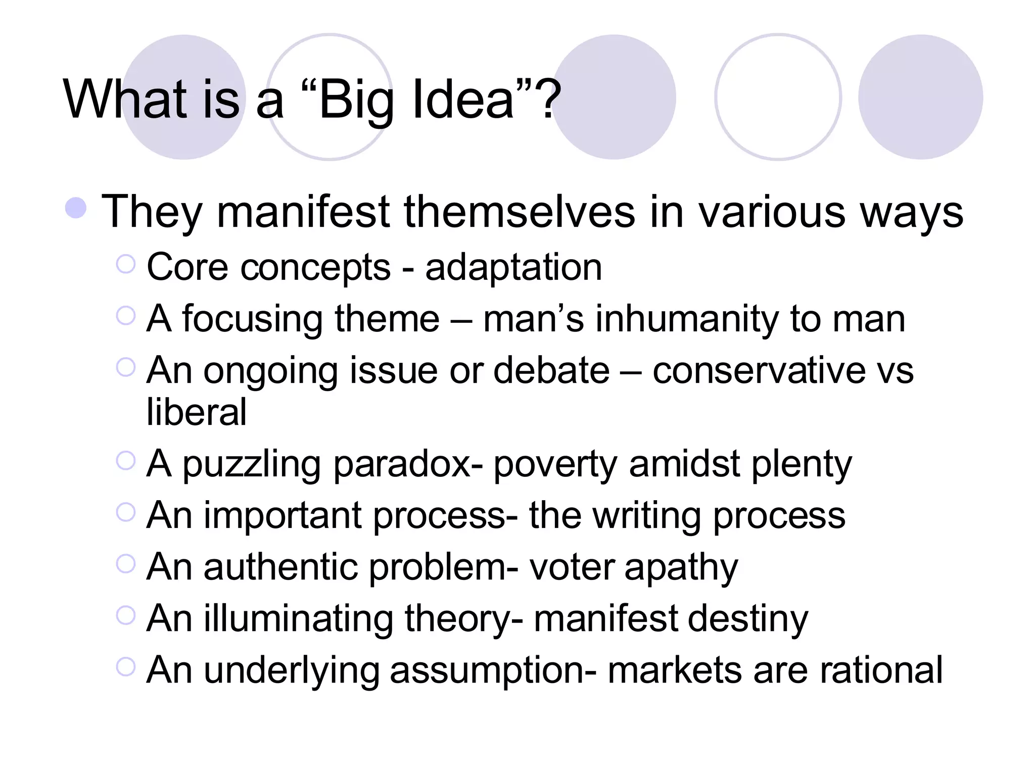 What is a “Big Idea”? They manifest themselves in various ways Core concepts - adaptation A focusing theme – man’s inhumanity to man An ongoing issue or debate – conservative vs liberal A puzzling paradox- poverty amidst plenty An important process- the writing process An authentic problem- voter apathy An illuminating theory- manifest destiny An underlying assumption- markets are rational 