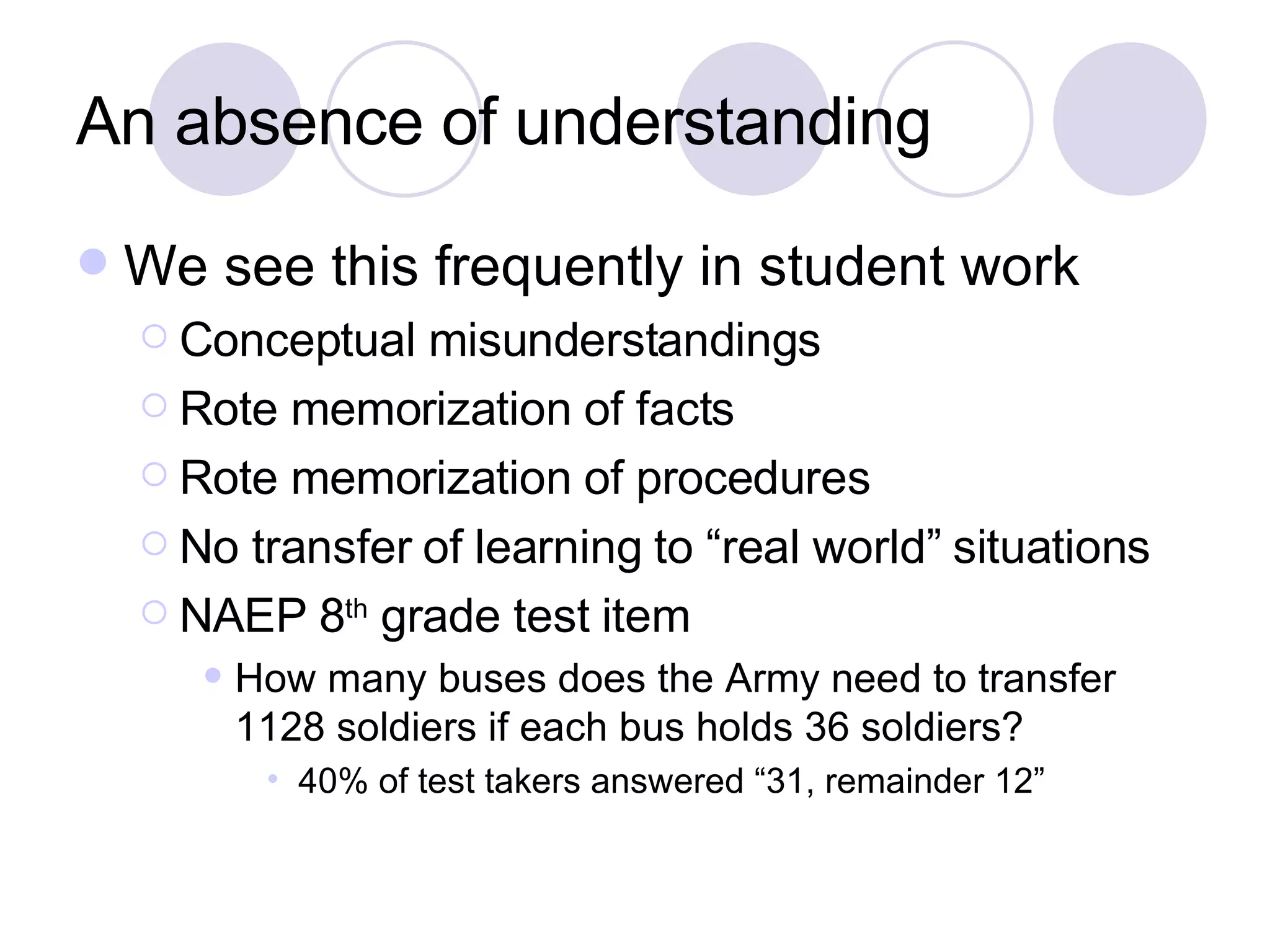 An absence of understanding We see this frequently in student work Conceptual misunderstandings Rote memorization of facts Rote memorization of procedures No transfer of learning to “real world” situations NAEP 8 th  grade test item How many buses does the Army need to transfer 1128 soldiers if each bus holds 36 soldiers? 40% of test takers answered “31, remainder 12” 