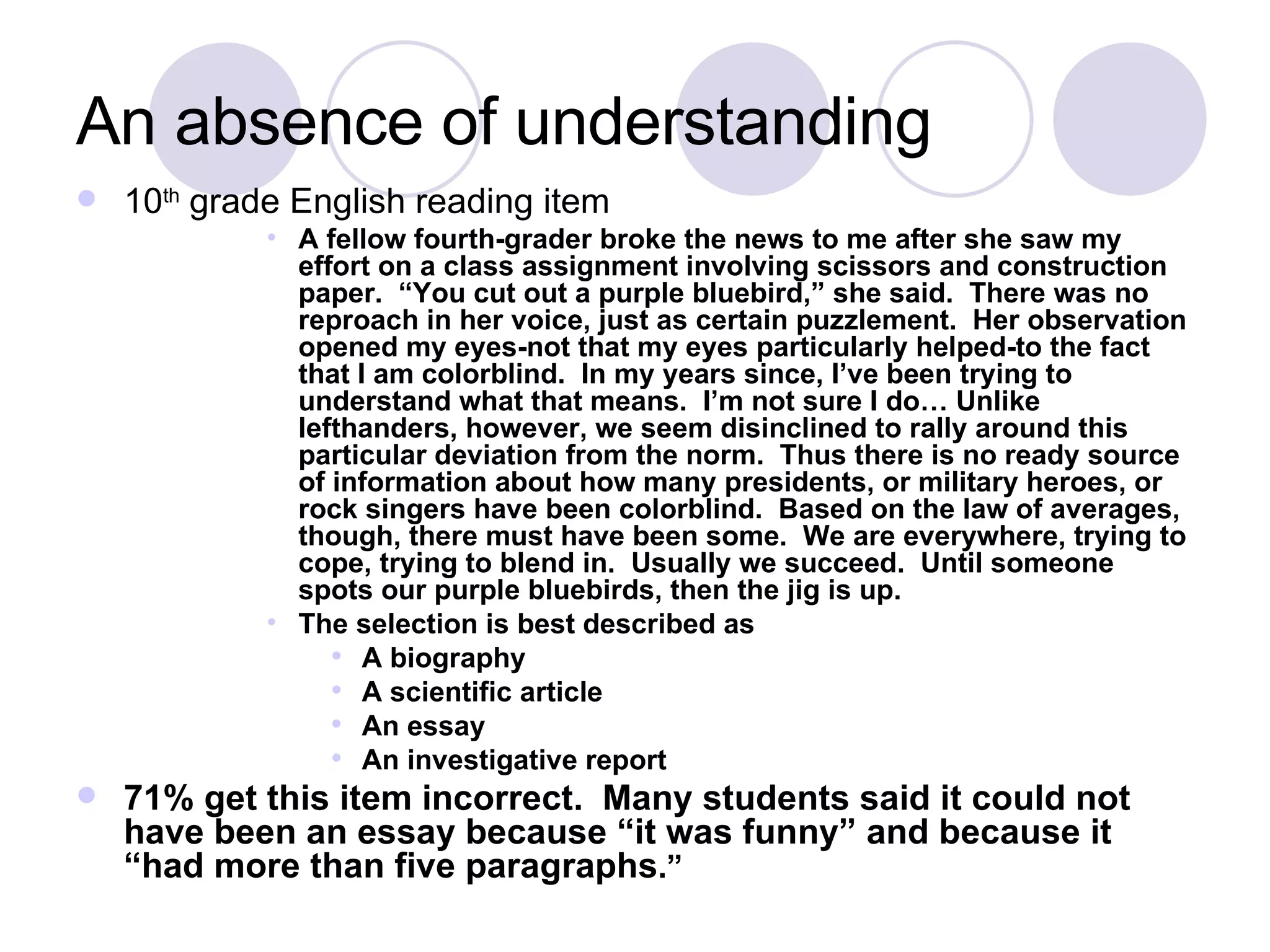 An absence of understanding 10 th  grade English reading item A fellow fourth-grader broke the news to me after she saw my effort on a class assignment involving scissors and construction paper.  “You cut out a purple bluebird,” she said.  There was no reproach in her voice, just as certain puzzlement.  Her observation opened my eyes-not that my eyes particularly helped-to the fact that I am colorblind.  In my years since, I’ve been trying to understand what that means.  I’m not sure I do… Unlike lefthanders, however, we seem disinclined to rally around this particular deviation from the norm.  Thus there is no ready source of information about how many presidents, or military heroes, or rock singers have been colorblind.  Based on the law of averages, though, there must have been some.  We are everywhere, trying to cope, trying to blend in.  Usually we succeed.  Until someone spots our purple bluebirds, then the jig is up. The selection is best described as A biography A scientific article An essay An investigative report 71% get this item incorrect.  Many students said it could not have been an essay because “it was funny” and because it “had more than five paragraphs .” 