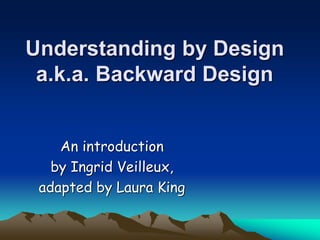 Understanding by Design
a.k.a. Backward Design
An introduction
by Ingrid Veilleux,
adapted by Laura King
 
