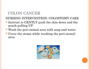 COLON CANCER
NURSING INTERVENTION: COLOSTOMY CARE
 Instruct to GENTLY push the skin down and the
pouch pulling UP
 Wash the peri-stomal area with soap and water
 Cover the stoma while washing the peri-stomal
area
 