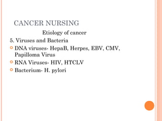 CANCER NURSING
Etiology of cancer
5. Viruses and Bacteria
 DNA viruses- HepaB, Herpes, EBV, CMV,
Papilloma Virus
 RNA Viruses- HIV, HTCLV
 Bacterium- H. pylori
 