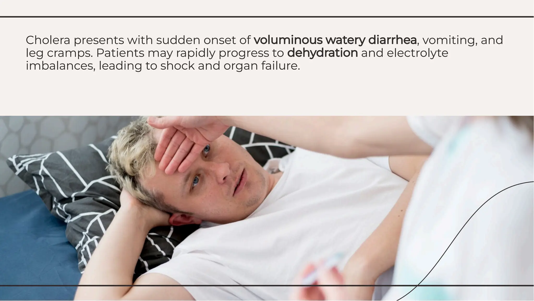 Cholera presents with sudden onset of voluminous watery diarrhea, vomiting, and
leg cramps. Patients may rapidly progress to dehydration and electrolyte
imbalances, leading to shock and organ failure.
Cholera presents with sudden onset of voluminous watery diarrhea, vomiting, and
leg cramps. Patients may rapidly progress to dehydration and electrolyte
imbalances, leading to shock and organ failure.
 