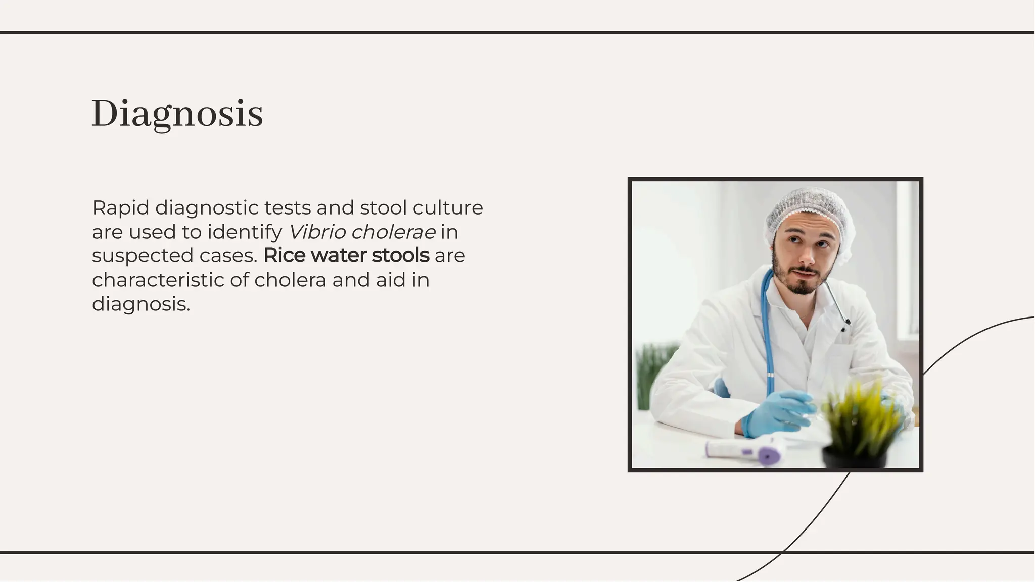 Rapid diagnostic tests and stool culture
are used to identify Vibrio cholerae in
suspected cases. Rice water stools are
characteristic of cholera and aid in
diagnosis.
Rapid diagnostic tests and stool culture
are used to identify Vibrio cholerae in
suspected cases. Rice water stools are
characteristic of cholera and aid in
diagnosis.
Diagnosis
Diagnosis
 