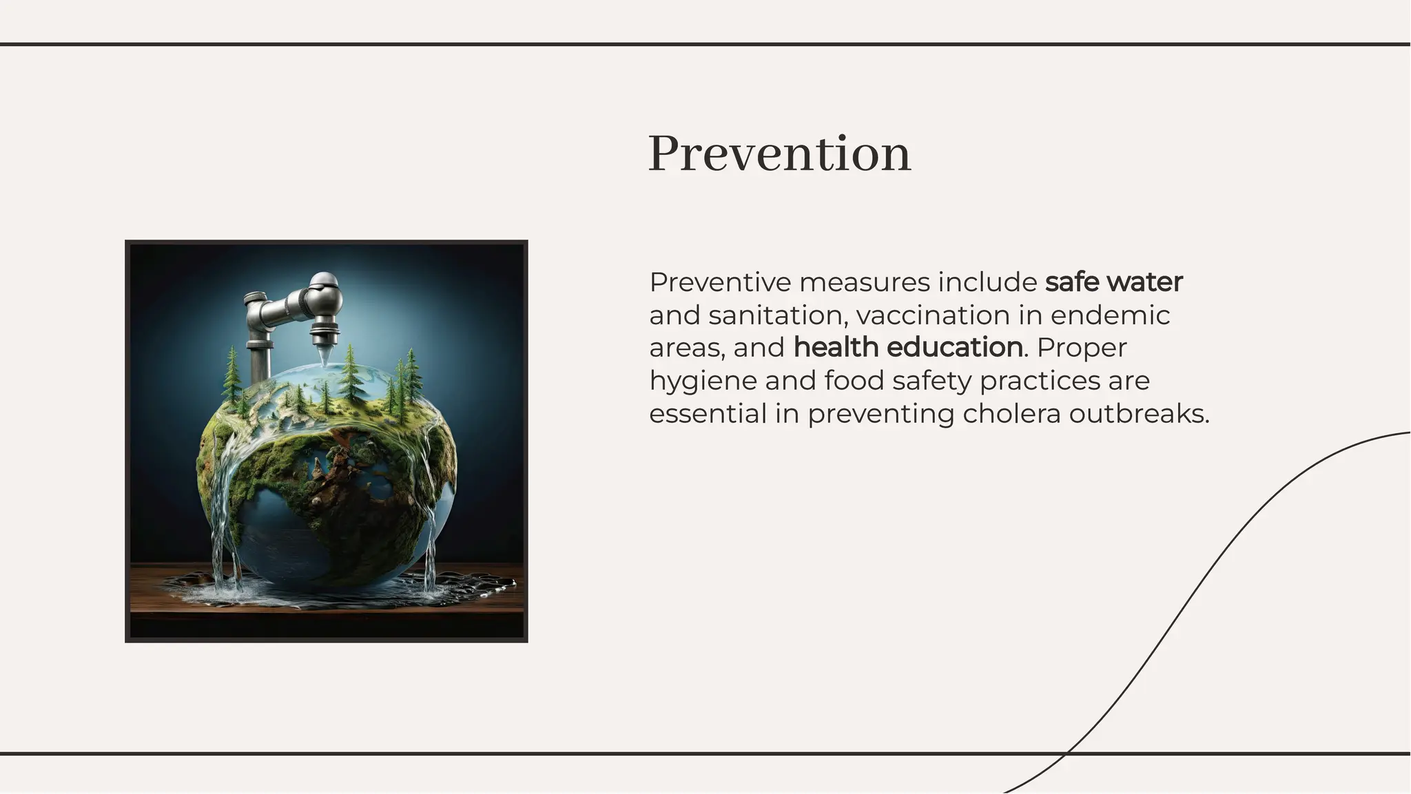Preventive measures include safe water
and sanitation, vaccination in endemic
areas, and health education. Proper
hygiene and food safety practices are
essential in preventing cholera outbreaks.
Preventive measures include safe water
and sanitation, vaccination in endemic
areas, and health education. Proper
hygiene and food safety practices are
essential in preventing cholera outbreaks.
Prevention
Prevention
 