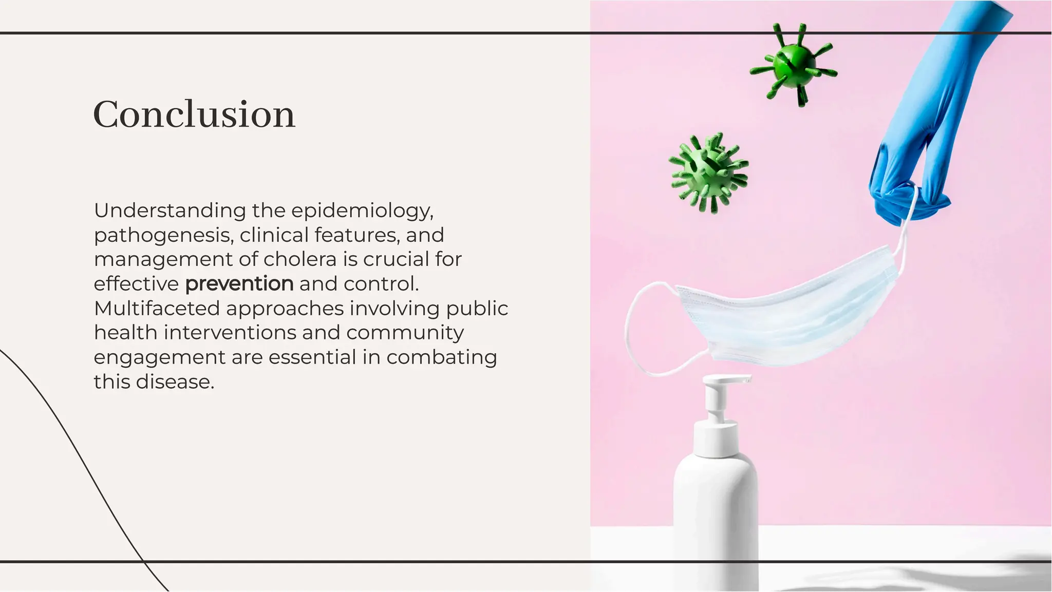 Understanding the epidemiology,
pathogenesis, clinical features, and
management of cholera is crucial for
effective prevention and control.
Multifaceted approaches involving public
health interventions and community
engagement are essential in combating
this disease.
Understanding the epidemiology,
pathogenesis, clinical features, and
management of cholera is crucial for
effective prevention and control.
Multifaceted approaches involving public
health interventions and community
engagement are essential in combating
this disease.
Conclusion
Conclusion
 