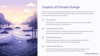 Impacts of Climate Change
Climate change has far-reaching effects on natural and human systems, including rising sea
levels, increased frequency and intensity of extreme weather events, disruption of ecosystems,
and threats to food security and water supply.
1 Sea Level Rise
Melting glaciers and ice sheets contribute to rising sea levels, threatening coastal
communities, ecosystems, and infrastructure.
2 Extreme Weather Events
Climate change increases the frequency and intensity of hurricanes, droughts, floods,
and heatwaves, leading to damage, displacement, and loss of life.
3 Ecosystem Disruption
Changing climate patterns disrupt natural ecosystems, leading to habitat loss,
biodiversity decline, and shifts in plant and animal populations.
4 Threats to Food Security
Climate change impacts agricultural productivity, leading to crop failures, food
shortages, and increased food prices, particularly in vulnerable regions.
 