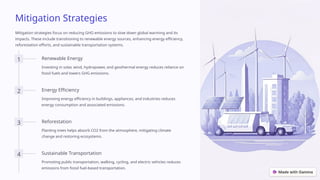 Mitigation Strategies
Mitigation strategies focus on reducing GHG emissions to slow down global warming and its
impacts. These include transitioning to renewable energy sources, enhancing energy efficiency,
reforestation efforts, and sustainable transportation systems.
1 Renewable Energy
Investing in solar, wind, hydropower, and geothermal energy reduces reliance on
fossil fuels and lowers GHG emissions.
2 Energy Efficiency
Improving energy efficiency in buildings, appliances, and industries reduces
energy consumption and associated emissions.
3 Reforestation
Planting trees helps absorb CO2 from the atmosphere, mitigating climate
change and restoring ecosystems.
4 Sustainable Transportation
Promoting public transportation, walking, cycling, and electric vehicles reduces
emissions from fossil fuel-based transportation.
 