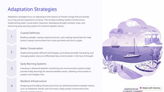 Adaptation Strategies
Adaptation strategies focus on adjusting to the impacts of climate change that are already
occurring and are expected to continue. This involves building resilient infrastructure,
implementing water conservation measures, developing drought-resistant crops, and
enhancing early warning systems for extreme weather events.
Coastal Defenses
Building seawalls, raising coastal structures, and creating natural barriers help
protect coastal communities from rising sea levels and storm surges.
Water Conservation
Implementing water-efficient technologies, promoting rainwater harvesting, and
managing water resources effectively help conserve water in the face of drought.
Early Warning Systems
Investing in advanced weather monitoring and communication systems helps
provide timely warnings for extreme weather events, allowing communities to
prepare and mitigate risks.
Resilient Infrastructure
Designing and building infrastructure that can withstand extreme weather events,
such as heatwaves, floods, and hurricanes, helps protect communities from
 