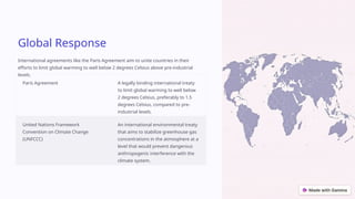 Global Response
International agreements like the Paris Agreement aim to unite countries in their
efforts to limit global warming to well below 2 degrees Celsius above pre-industrial
levels.
Paris Agreement A legally binding international treaty
to limit global warming to well below
2 degrees Celsius, preferably to 1.5
degrees Celsius, compared to pre-
industrial levels.
United Nations Framework
Convention on Climate Change
(UNFCCC)
An international environmental treaty
that aims to stabilize greenhouse gas
concentrations in the atmosphere at a
level that would prevent dangerous
anthropogenic interference with the
climate system.
 