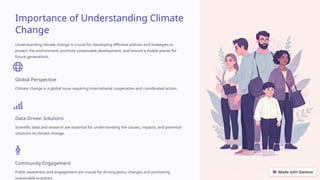 Importance of Understanding Climate
Change
Understanding climate change is crucial for developing effective policies and strategies to
protect the environment, promote sustainable development, and ensure a livable planet for
future generations.
Global Perspective
Climate change is a global issue requiring international cooperation and coordinated action.
Data-Driven Solutions
Scientific data and research are essential for understanding the causes, impacts, and potential
solutions to climate change.
Community Engagement
Public awareness and engagement are crucial for driving policy changes and promoting
sustainable practices.
 