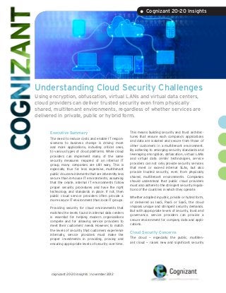 • Cognizant 20-20 Insights




Understanding Cloud Security Challenges
Using encryption, obfuscation, virtual LANs and virtual data centers,
cloud providers can deliver trusted security even from physically
shared, multitenant environments, regardless of whether services are
delivered in private, public or hybrid form.


      Executive Summary                                    This means building security and trust architec-
                                                           tures that ensure each company’s applications
      The need to reduce costs and enable IT respon-
                                                           and data are isolated and secure from those of
      siveness to business change is driving more
                                                           other customers in a multitenant environment.
      and more applications, including critical ones,
                                                           By adhering to emerging security standards and
      to various types of cloud platforms. While cloud
                                                           leveraging encryption, obfuscation, virtual LANs
      providers can implement many of the same
                                                           and virtual data center technologies, service
      security measures required of an internal IT
                                                           providers can not only provide security services
      group, many companies are still wary. This is
                                                           that meet or exceed internal SLAs, but also
      especially true for less expensive, multitenant
                                                           provide trusted security, even from physically
      public cloud environments that are inherently less
                                                           shared, multitenant environments. Companies
      secure than in-house IT environments, assuming
                                                           should understand that public cloud providers
      that the onsite, internal IT environments follow
                                                           must also adhere to the stringent security regula-
      proper security procedures and have the right
                                                           tions of the countries in which they operate.
      technology and standards in place. If not, then
      public cloud service providers often provide a       Whether adopted in public, private or hybrid form,
      more secure IT environment than local IT groups.     or delivered as IaaS, PaaS or SaaS, the cloud
                                                           imposes unique and stringent security demands.
      Providing security for cloud environments that
                                                           But with appropriate levels of security, trust and
      matches the levels found in internal data centers
                                                           governance, service providers can provide a
      is essential for helping modern organizations
                                                           secure environment for company data and appli-
      compete and for allowing service providers to
                                                           cations.
      meet their customers’ needs. However, to match
      the levels of security that customers experience
                                                           Cloud Security Concerns
      internally, service providers must make the
      proper investments in providing, proving and         The cloud — especially the public, multiten-
      ensuring appropriate levels of security over time.   ant cloud — raises new and significant security




      cognizant 20-20 insights | november 2012
 