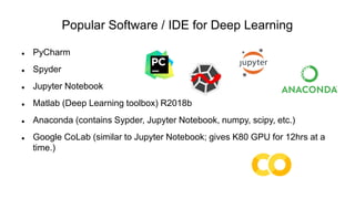 Popular Software / IDE for Deep Learning
 PyCharm
 Spyder
 Jupyter Notebook
 Matlab (Deep Learning toolbox) R2018b
 Anaconda (contains Sypder, Jupyter Notebook, numpy, scipy, etc.)
 Google CoLab (similar to Jupyter Notebook; gives K80 GPU for 12hrs at a
time.)
 