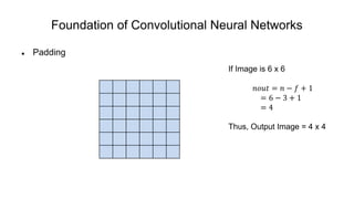 Foundation of Convolutional Neural Networks
 Padding
If Image is 6 x 6
𝑛𝑜𝑢𝑡 = 𝑛 − 𝑓 + 1
= 6 − 3 + 1
= 4
Thus, Output Image = 4 x 4
 