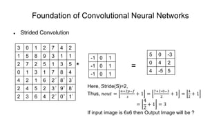 Foundation of Convolutional Neural Networks
 Strided Convolution
* =
3 0 1 2 7 4 2
1 5 8 9 3 1 1
2 7 2 5 1 3 5
0 1 3 1 7 8 4
4 2 1 6 2 8 3
2 4 5 2 3 9 8
2 3 6 4 2 0 1
-1 0 1
-1 0 1
-1 0 1
5 0 -3
0 4 2
4 -5 5
-1 0 1
-1 0 1
-1 0 1
Here, Stride(S)=2,
Thus, 𝑛𝑜𝑢𝑡 =
𝑛+2𝑝−𝑓
𝑠
+ 1 =
7+2∗0−3
2
+ 1 =
4
2
+ 1
=
4
2
+ 1 = 3
If input image is 6x6 then Output Image will be ?
 