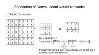 Foundation of Convolutional Neural Networks
 Strided Convolution
* =
3 0 1 2 7 4 2
1 5 8 9 3 1 1
2 7 2 5 1 3 5
0 1 3 1 7 8 4
4 2 1 6 2 8 3
2 4 5 2 3 9 8
2 3 6 4 2 0 1
-1 0 1
-1 0 1
-1 0 1
5 0 -3
0 4 2
4 -5 5
-1 0 1
-1 0 1
-1 0 1
Here, Stride(S)=2,
Thus, 𝑛𝑜𝑢𝑡 =
𝑛+2𝑝−𝑓
𝑠
+ 1 =
7+2∗0−3
2
+ 1 =
4
2
+ 1
=
4
2
+ 1 = 3
If input image is 6x6 then Output Image will be still 2x2 if
all other factors are constant.
 