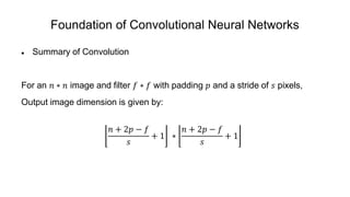 Foundation of Convolutional Neural Networks
 Summary of Convolution
For an 𝑛 ∗ 𝑛 image and filter 𝑓 ∗ 𝑓 with padding 𝑝 and a stride of 𝑠 pixels,
Output image dimension is given by:
𝑛 + 2𝑝 − 𝑓
𝑠
+ 1 ∗
𝑛 + 2𝑝 − 𝑓
𝑠
+ 1
 