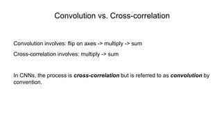 Convolution vs. Cross-correlation
Convolution involves: flip on axes -> multiply -> sum
Cross-correlation involves: multiply -> sum
In CNNs, the process is cross-correlation but is referred to as convolution by
convention.
 