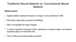 Traditional Neural Network vs. Convolutional Neural
Network
Salient points:
• Spatial relation between features in image is not considered in NN.
• NN needs huge data to prevent overfitting!
• NN is not feasible for large images!
• In order to perform Computer Vision operations on large images, convolution
operation plays an important role.
• Thus, CNNs are fundamentally important.
 