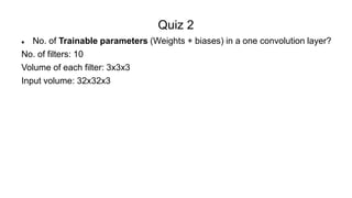 Quiz 2
 No. of Trainable parameters (Weights + biases) in a one convolution layer?
No. of filters: 10
Volume of each filter: 3x3x3
Input volume: 32x32x3
 