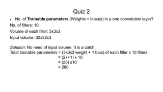Quiz 2
 No. of Trainable parameters (Weights + biases) in a one convolution layer?
No. of filters: 10
Volume of each filter: 3x3x3
Input volume: 32x32x3
Solution: No need of input volume. It is a catch.
Total trainable parameters = (3x3x3 weight + 1 bias) of each filter x 10 filters
= (27+1) x 10
= (28) x10
= 280.
 