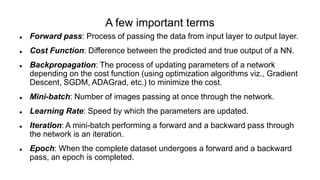 A few important terms
 Forward pass: Process of passing the data from input layer to output layer.
 Cost Function: Difference between the predicted and true output of a NN.
 Backpropagation: The process of updating parameters of a network
depending on the cost function (using optimization algorithms viz., Gradient
Descent, SGDM, ADAGrad, etc.) to minimize the cost.
 Mini-batch: Number of images passing at once through the network.
 Learning Rate: Speed by which the parameters are updated.
 Iteration: A mini-batch performing a forward and a backward pass through
the network is an iteration.
 Epoch: When the complete dataset undergoes a forward and a backward
pass, an epoch is completed.
 
