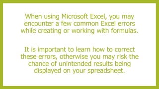 When using Microsoft Excel, you may
encounter a few common Excel errors
while creating or working with formulas.
It is important to learn how to correct
these errors, otherwise you may risk the
chance of unintended results being
displayed on your spreadsheet.
 