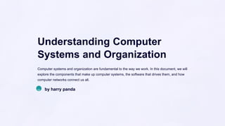 Understanding Computer
Systems and Organization
Computer systems and organization are fundamental to the way we work. In this document, we will
explore the components that make up computer systems, the software that drives them, and how
computer networks connect us all.
hp by harry panda
 