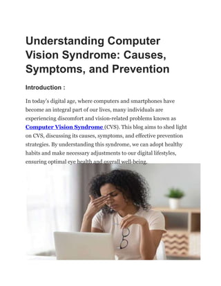 Understanding Computer
Vision Syndrome: Causes,
Symptoms, and Prevention
Introduction :
In today’s digital age, where computers and smartphones have
become an integral part of our lives, many individuals are
experiencing discomfort and vision-related problems known as
Computer Vision Syndrome (CVS). This blog aims to shed light
on CVS, discussing its causes, symptoms, and effective prevention
strategies. By understanding this syndrome, we can adopt healthy
habits and make necessary adjustments to our digital lifestyles,
ensuring optimal eye health and overall well-being.
 