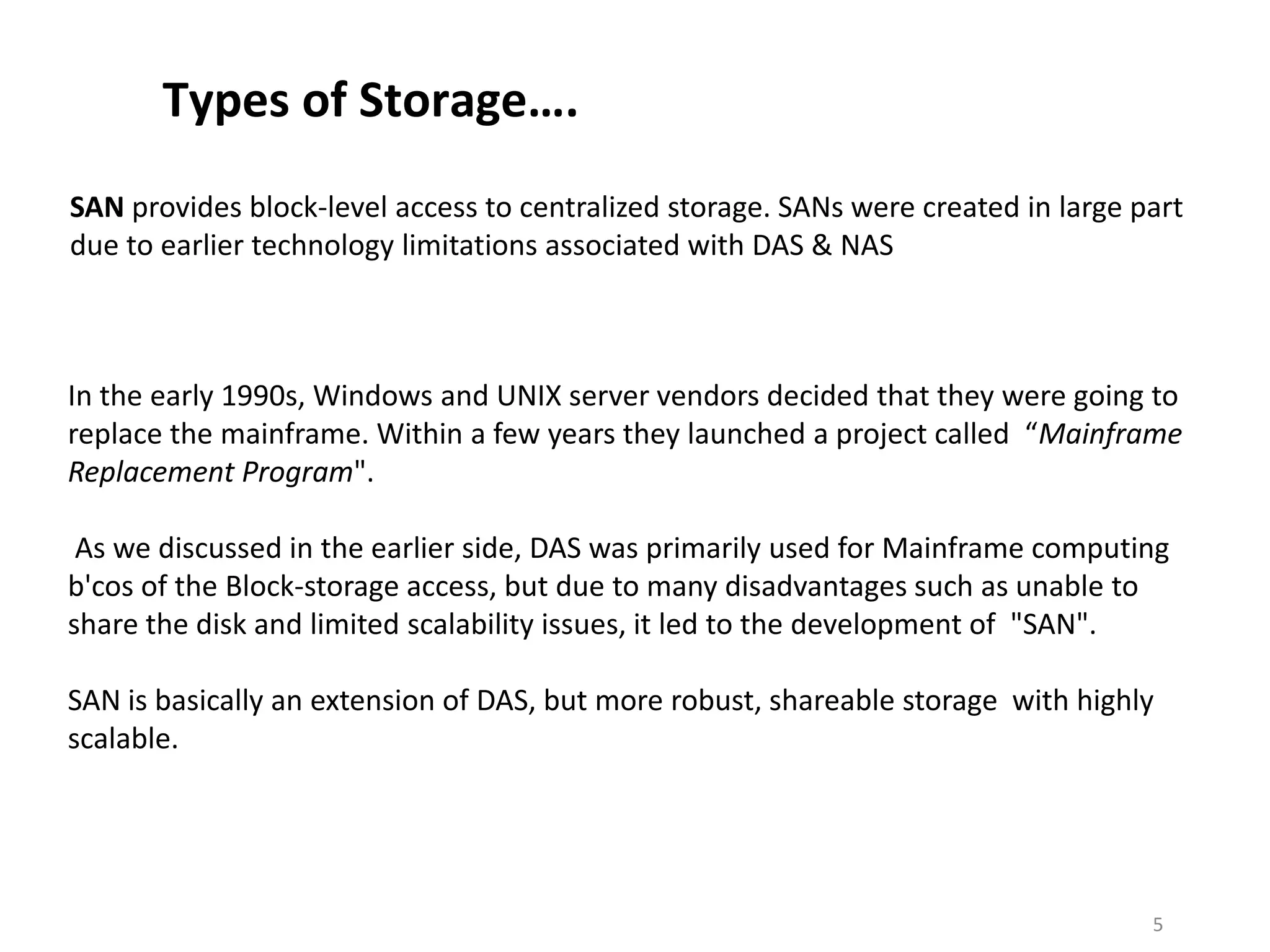 Types of Storage….
SAN provides block-level access to centralized storage. SANs were created in large part
due to earlier technology limitations associated with DAS & NAS



In the early 1990s, Windows and UNIX server vendors decided that they were going to
replace the mainframe. Within a few years they launched a project called “Mainframe
Replacement Program".

 As we discussed in the earlier side, DAS was primarily used for Mainframe computing
b'cos of the Block-storage access, but due to many disadvantages such as unable to
share the disk and limited scalability issues, it led to the development of "SAN".

SAN is basically an extension of DAS, but more robust, shareable storage with highly
scalable.




                                                                                    5
 