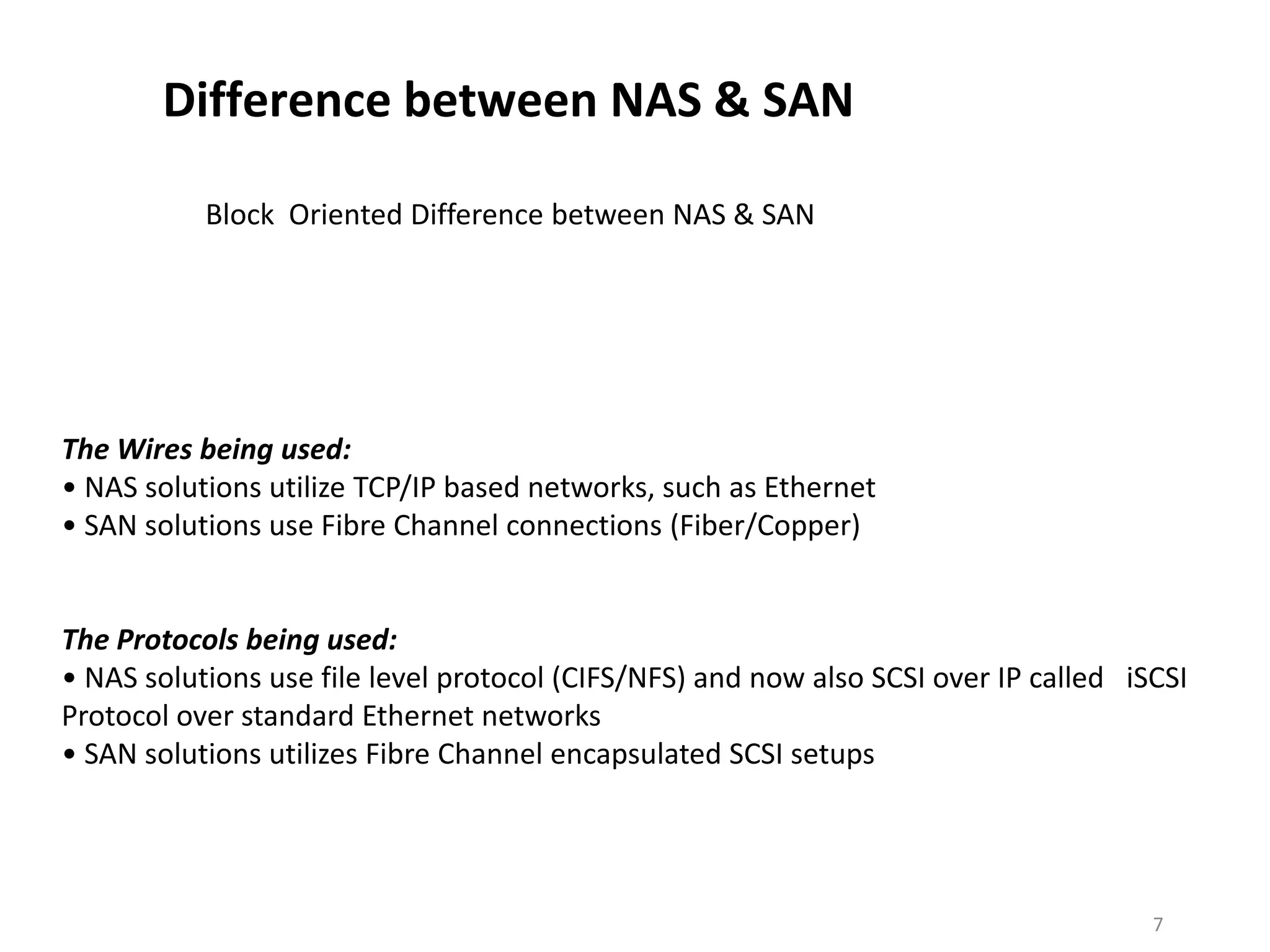 Difference between NAS & SAN

           Block Oriented Difference between NAS & SAN




The Wires being used:
• NAS solutions utilize TCP/IP based networks, such as Ethernet
• SAN solutions use Fibre Channel connections (Fiber/Copper)


The Protocols being used:
• NAS solutions use file level protocol (CIFS/NFS) and now also SCSI over IP called iSCSI
Protocol over standard Ethernet networks
• SAN solutions utilizes Fibre Channel encapsulated SCSI setups




                                                                                      7
 