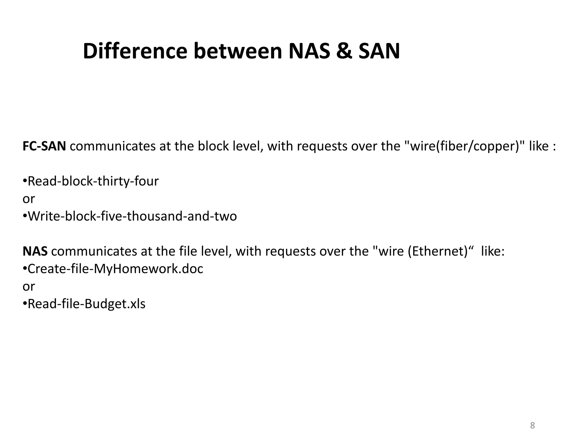 Difference between NAS & SAN


FC-SAN communicates at the block level, with requests over the "wire(fiber/copper)" like :

•Read-block-thirty-four
or
•Write-block-five-thousand-and-two

NAS communicates at the file level, with requests over the "wire (Ethernet)“ like:
•Create-file-MyHomework.doc
or
•Read-file-Budget.xls




                                                                                     8
 