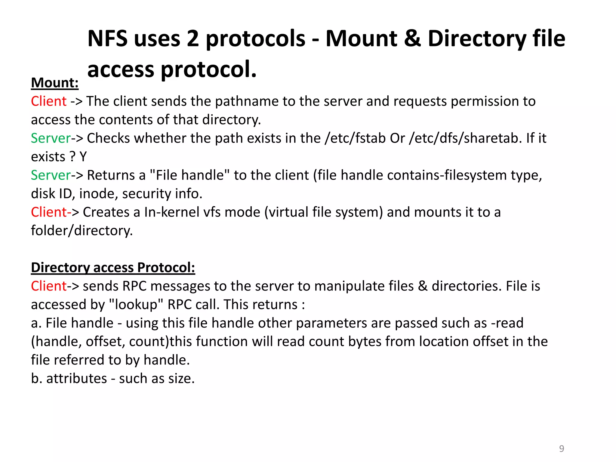 NFS uses 2 protocols - Mount & Directory file
Mount:
         access protocol.
Client -> The client sends the pathname to the server and requests permission to
access the contents of that directory.
Server-> Checks whether the path exists in the /etc/fstab Or /etc/dfs/sharetab. If it
exists ? Y
Server-> Returns a "File handle" to the client (file handle contains-filesystem type,
disk ID, inode, security info.
Client-> Creates a In-kernel vfs mode (virtual file system) and mounts it to a
folder/directory.

Directory access Protocol:
Client-> sends RPC messages to the server to manipulate files & directories. File is
accessed by "lookup" RPC call. This returns :
a. File handle - using this file handle other parameters are passed such as -read
(handle, offset, count)this function will read count bytes from location offset in the
file referred to by handle.
b. attributes - such as size.



                                                                                         9
 