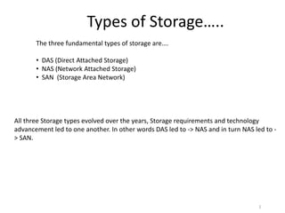 Types of Storage…..
       The three fundamental types of storage are….

       • DAS (Direct Attached Storage)
       • NAS (Network Attached Storage)
       • SAN (Storage Area Network)




All three Storage types evolved over the years, Storage requirements and technology
advancement led to one another. In other words DAS led to -> NAS and in turn NAS led to -
> SAN.




                                                                                   1
 