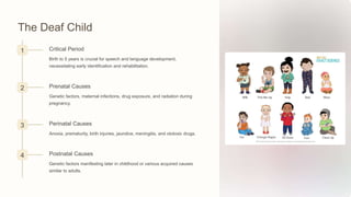 The Deaf Child
1 Critical Period
Birth to 5 years is crucial for speech and language development,
necessitating early identification and rehabilitation.
2 Prenatal Causes
Genetic factors, maternal infections, drug exposure, and radiation during
pregnancy.
3 Perinatal Causes
Anoxia, prematurity, birth injuries, jaundice, meningitis, and ototoxic drugs.
4 Postnatal Causes
Genetic factors manifesting later in childhood or various acquired causes
similar to adults.
 