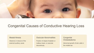 Congenital Causes of Conductive Hearing Loss
Meatal Atresia
Absence or closure of the
external auditory canal.
Ossicular Abnormalities
Fixation of stapes footplate or
malleus head, or ossicular
discontinuity.
Congenital
Cholesteatoma
Abnormal growth of skin cells in
the middle ear.
 