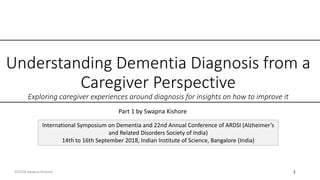 Understanding Dementia Diagnosis from a
Caregiver Perspective
Exploring caregiver experiences around diagnosis for insights on how to improve it
International Symposium on Dementia and 22nd Annual Conference of ARDSI (Alzheimer’s
and Related Disorders Society of India)
14th to 16th September 2018, Indian Institute of Science, Bangalore (India)
Part 1 by Swapna Kishore
©2018 Swapna Kishore 1
 