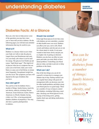 DIABETES
EDUCATION
You can be
at risk for
diabetes from
a number
of things:
family history,
inactivity,
obesity, and
ethnicity.
Here are a few facts to help answer some
of the questions you may have since
you’ve been told you have diabetes. On the
following pages you will find more detailed
information that may be useful to you.
What is it?
Diabetes is a disease which occurs when
your body isn’t able to take the glucose
(sugar) from your bloodstream and carry
it to your body cells where it can be used
for energy. The glucose level builds up and
causes “high blood sugar”. This high level
of glucose often has no symptoms but can
cause you to feel tired, make your vision
blurry or cause you to feel thirsty or urinate
more frequently. Unexplained weight loss
can also occur. The symptoms you have will
depend on the type of diabetes that
you have.
How did I get it?
You can be at risk for diabetes from a
number of things: family history, inactivity
and obesity, ethnicity including African
American, Asian American, Latino, Native
American or a Pacific Islander, having
a baby over 9 lbs. or having gestational
diabetes (diabetes of pregnancy). You may
also have a genetic predisposition
to diabetes.
Should I be worried?
If the high blood glucose levels that come
with diabetes are not controlled, a number
of other health issues can occur. Diabetes
can affect your eyes, nerve cells, blood
vessels and kidneys and also put you at risk
for a heart attack or stroke. It can cause
wounds to heal more slowly and put you
at a higher risk of getting an infection.
Diabetes can also have an effect on your
gums and make you more likely to have
dental problems. Controlling your blood
glucose today can help to prevent or delay
problems in the future.
What can I do?
One of the best things you can do for
yourself is to learn how to manage your
diabetes day-to-day. Getting medical care
on a regular basis along with good self-
management skills can decrease your risk
for other health problems and help to keep
your blood glucose in a good range. There
are a number of ways to keep in control
with diabetes, including following a meal
plan, checking your blood glucose levels,
staying or becoming active, getting
regular check-ups and taking medications,
if necessary.
Diabetes Facts: At a Glance
understanding diabetes
 