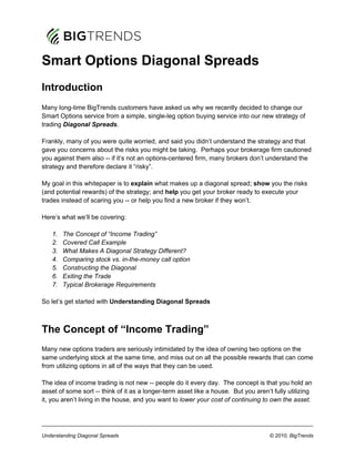 Smart Options Diagonal Spreads
Introduction
Many long-time BigTrends customers have asked us why we recently decided to change our
Smart Options service from a simple, single-leg option buying service into our new strategy of
trading Diagonal Spreads.

Frankly, many of you were quite worried, and said you didn’t understand the strategy and that
gave you concerns about the risks you might be taking. Perhaps your brokerage firm cautioned
you against them also -- if it’s not an options-centered firm, many brokers don’t understand the
strategy and therefore declare it “risky”.

My goal in this whitepaper is to explain what makes up a diagonal spread; show you the risks
(and potential rewards) of the strategy; and help you get your broker ready to execute your
trades instead of scaring you -- or help you find a new broker if they won’t.

Here’s what we’ll be covering:

    1.   The Concept of “Income Trading”
    2.   Covered Call Example
    3.   What Makes A Diagonal Strategy Different?
    4.   Comparing stock vs. in-the-money call option
    5.   Constructing the Diagonal
    6.   Exiting the Trade
    7.   Typical Brokerage Requirements

So let’s get started with Understanding Diagonal Spreads



The Concept of “Income Trading”
Many new options traders are seriously intimidated by the idea of owning two options on the
same underlying stock at the same time, and miss out on all the possible rewards that can come
from utilizing options in all of the ways that they can be used.

The idea of income trading is not new -- people do it every day. The concept is that you hold an
asset of some sort -- think of it as a longer-term asset like a house. But you aren’t fully utilizing
it, you aren’t living in the house, and you want to lower your cost of continuing to own the asset.




Understanding Diagonal Spreads                                                       © 2010, BigTrends
 