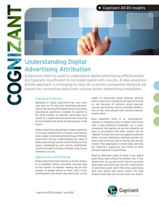 • Cognizant 20-20 Insights




Understanding Digital
Advertising Attribution
Subjective metrics used to understand digital advertising effectiveness
are typically insufficient to correlate spend with results. A new analytics-
driven approach is emerging to help life sciences companies measure ad
impact by correlating data from various online advertising modalities.

      Executive Summary                                       reality of measuring online behavior became
                                                              better understood. Individuals are wary of clicking
      Spending on digital advertising has risen each
                                                              on ads because of concerns about pop-ups,
      year even as TV and print advertising declines.1
                                                              security and tracking. Facing a dramatic prolifera-
      Search, the darling of the digital world, is becoming
                                                              tion of ads, most people have become desensi-
      saturated as advertisers compete for position in
                                                              tized to them.
      the finite number of searches performed each
      month. It is digital advertising and the rising tide    Most important, there is no “best-practice”
      of social media that will be driving business in the    method of assigning value to digital advertising
      future.                                                 with a solid analytical foundation. As a result,
                                                              companies that operate ad serving networks are
      Digital advertising deployment creates obstacles
                                                              open to accusations that their systems can be
      in accurate measurement of results, and vendors
                                                              “gamed” to make their services appear to perform
      have a stake in promoting the technique that best
                                                              better. Current attribution methods provide the
      favors their service. Understanding the value of
                                                              most value to the last click or the last ad a person
      digital advertising requires understanding of how
                                                              viewed. They aggregate or sample data, and miss
      value is attributed to each activity. Understand-
                                                              the important sequencing and timing of each
      ing the true worth of these channels is key to any
                                                              person’s exposure to advertising.
      company’s success.
                                                              What an advertiser wants to know is how digital
      Opportunity and Challenge                               advertising really affects the bottom line. If you
      Digital advertising had seemed to be the answer         spend more, do you get more? How do you know
      to a marketer’s dream, providing concrete data          what works and what does not? Do combinations
      on the number of eyeballs viewing ads and the           of advertising work best? How does advertising
      number of people acting on them with a click.           work with search and social media? The final
      Unfortunately, the dream was short-lived, as the        analysis must take into account every ad, search,




       cognizant 20-20 insights | june 2012
 