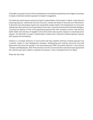 Ultimately, the project aims to influence development and disaster preparedness and mitigation processes
to adopt a livelihood centered approach to disaster management.

This book documents lessons learned during the implementation of the project in Nepal. It describes the
prevailing physical, institutional and socio economic context and details of activities and interventions.
It describes how participatory hazard and vulnerability analysis leads to the development of community
development plans while accounting prevalent future risks. Improved and diversified livelihood strategies,
including the adoption of new income generating opportunities have increased incomes, food security,
better health and resilience of targeted communities while reducing their exposure to prevailing future
hazards. The aftermath of project implementation reveals that a livelihood centered approach reduces
both poverty and vulnerability.

Evidence in increased resilience of communities that have adopted livelihood centered approach has
a positive impact on local development processes. Collaborating with existing community and local
government structures has resulted in the mainstreaming of DRR into poverty reduction in two districts
–Chitwan and Nawalparasi. Both Practical Action and the concerned district authorities have approached
the national level policy makers to replicate the process in other vulnerable districts of Nepal.

Pieter Van Den Ende
 